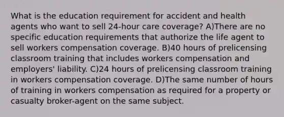 What is the education requirement for accident and health agents who want to sell 24-hour care coverage? A)There are no specific education requirements that authorize the life agent to sell workers compensation coverage. B)40 hours of prelicensing classroom training that includes workers compensation and employers' liability. C)24 hours of prelicensing classroom training in workers compensation coverage. D)The same number of hours of training in workers compensation as required for a property or casualty broker-agent on the same subject.