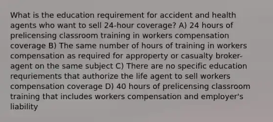 What is the education requirement for accident and health agents who want to sell 24-hour coverage? A) 24 hours of prelicensing classroom training in workers compensation coverage B) The same number of hours of training in workers compensation as required for approperty or casualty broker-agent on the same subject C) There are no specific education requriements that authorize the life agent to sell workers compensation coverage D) 40 hours of prelicensing classroom training that includes workers compensation and employer's liability