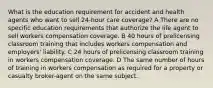 What is the education requirement for accident and health agents who want to sell 24-hour care coverage? A There are no specific education requirements that authorize the life agent to sell workers compensation coverage. B 40 hours of prelicensing classroom training that includes workers compensation and employers' liability. C 24 hours of prelicensing classroom training in workers compensation coverage. D The same number of hours of training in workers compensation as required for a property or casualty broker-agent on the same subject.