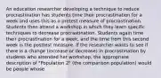 An education researcher developing a technique to reduce procrastination has students time their procrastination for a week and uses this as a pretest measure of procrastination. Students then attend a workshop in which they learn specific techniques to decrease procrastination. Students again time their procrastination for a week, and the time from this second week is the posttest measure. If the researcher wants to see if there is a change (increase or decrease) in procrastination by students who attended her workshop, the appropriate description of "Population 2" (the comparison population) would be people whose