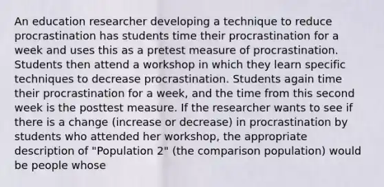 An education researcher developing a technique to reduce procrastination has students time their procrastination for a week and uses this as a pretest measure of procrastination. Students then attend a workshop in which they learn specific techniques to decrease procrastination. Students again time their procrastination for a week, and the time from this second week is the posttest measure. If the researcher wants to see if there is a change (increase or decrease) in procrastination by students who attended her workshop, the appropriate description of "Population 2" (the comparison population) would be people whose