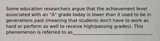 Some education researchers argue that the achievement level associated with an "A" grade today is lower than it used to be in generations past (meaning that students don't have to work as hard or perform as well to receive high/passing grades). This phenomenon is referred to as___________________________________.