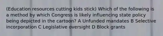 (Education resources cutting kids stick) Which of the following is a method by which Congress is likely influencing state policy being depicted in the cartoon? A Unfunded mandates B Selective incorporation C Legislative oversight D Block grants