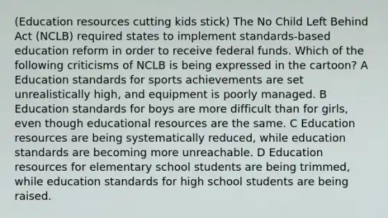 (Education resources cutting kids stick) The No Child Left Behind Act (NCLB) required states to implement standards-based education reform in order to receive federal funds. Which of the following criticisms of NCLB is being expressed in the cartoon? A Education standards for sports achievements are set unrealistically high, and equipment is poorly managed. B Education standards for boys are more difficult than for girls, even though educational resources are the same. C Education resources are being systematically reduced, while education standards are becoming more unreachable. D Education resources for elementary school students are being trimmed, while education standards for high school students are being raised.