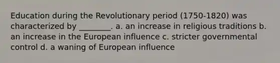 Education during the Revolutionary period (1750-1820) was characterized by ________. a. an increase in religious traditions b. an increase in the European influence c. stricter governmental control d. a waning of European influence