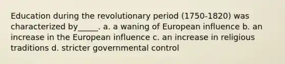 Education during the revolutionary period (1750-1820) was characterized by_____. a. a waning of European influence b. an increase in the European influence c. an increase in religious traditions d. stricter governmental control