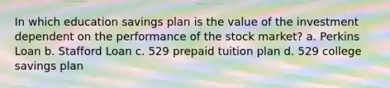 In which education savings plan is the value of the investment dependent on the performance of the stock market? a. Perkins Loan b. Stafford Loan c. 529 prepaid tuition plan d. 529 college savings plan