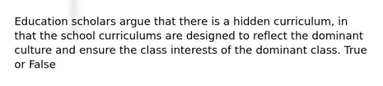 Education scholars argue that there is a hidden curriculum, in that the school curriculums are designed to reflect the dominant culture and ensure the class interests of the dominant class. True or False