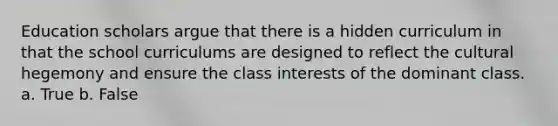 Education scholars argue that there is a hidden curriculum in that the school curriculums are designed to reflect the cultural hegemony and ensure the class interests of the dominant class. a. True b. False