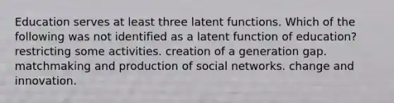 Education serves at least three latent functions. Which of the following was not identified as a latent function of education? restricting some activities. creation of a generation gap. matchmaking and production of social networks. change and innovation.