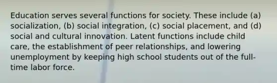 Education serves several functions for society. These include (a) socialization, (b) social integration, (c) social placement, and (d) social and cultural innovation. Latent functions include child care, the establishment of peer relationships, and lowering unemployment by keeping high school students out of the full-time labor force.