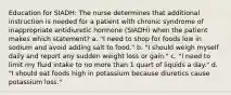 Education for SIADH: The nurse determines that additional instruction is needed for a patient with chronic syndrome of inappropriate antidiuretic hormone (SIADH) when the patient makes which statement? a. "I need to shop for foods low in sodium and avoid adding salt to food." b. "I should weigh myself daily and report any sudden weight loss or gain." c. "I need to limit my fluid intake to no more than 1 quart of liquids a day." d. "I should eat foods high in potassium because diuretics cause potassium loss."