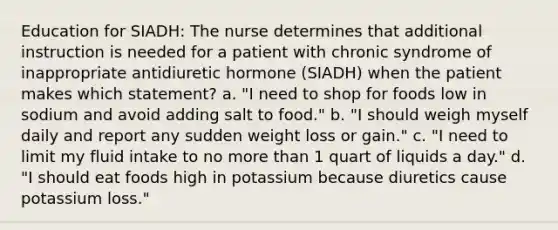 Education for SIADH: The nurse determines that additional instruction is needed for a patient with chronic syndrome of inappropriate antidiuretic hormone (SIADH) when the patient makes which statement? a. "I need to shop for foods low in sodium and avoid adding salt to food." b. "I should weigh myself daily and report any sudden weight loss or gain." c. "I need to limit my fluid intake to no more than 1 quart of liquids a day." d. "I should eat foods high in potassium because diuretics cause potassium loss."