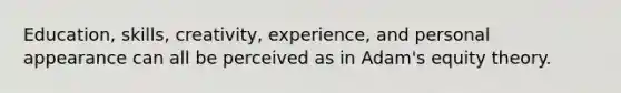 Education, skills, creativity, experience, and personal appearance can all be perceived as in Adam's equity theory.