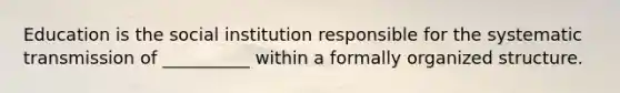 Education is the social institution responsible for the systematic transmission of __________ within a formally organized structure.