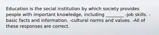 Education is the social institution by which society provides people with important knowledge, including ________ -job skills. -basic facts and information. -cultural norms and values. -All of these responses are correct.