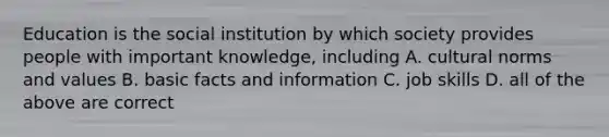 Education is the social institution by which society provides people with important knowledge, including A. cultural norms and values B. basic facts and information C. job skills D. all of the above are correct