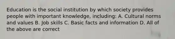 Education is the social institution by which society provides people with important knowledge, including: A. Cultural norms and values B. Job skills C. Basic facts and information D. All of the above are correct