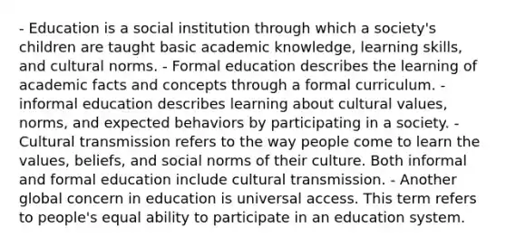 - Education is a social institution through which a society's children are taught basic academic knowledge, learning skills, and cultural norms. - Formal education describes the learning of academic facts and concepts through a formal curriculum. - informal education describes learning about cultural values, norms, and expected behaviors by participating in a society. - Cultural transmission refers to the way people come to learn the values, beliefs, and social norms of their culture. Both informal and formal education include cultural transmission. - Another global concern in education is universal access. This term refers to people's equal ability to participate in an education system.