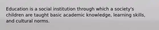 Education is a social institution through which a society's children are taught basic academic knowledge, learning skills, and cultural norms.