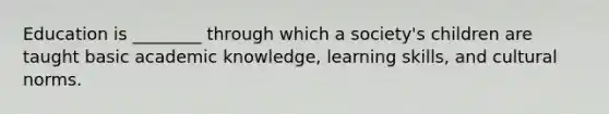 Education is ________ through which a society's children are taught basic academic knowledge, learning skills, and cultural norms.