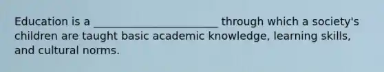 Education is a _______________________ through which a society's children are taught basic academic knowledge, learning skills, and cultural norms.