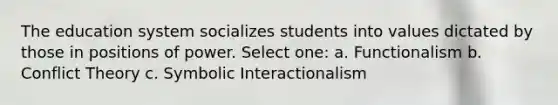 The education system socializes students into values dictated by those in positions of power. Select one: a. Functionalism b. Conflict Theory c. Symbolic Interactionalism