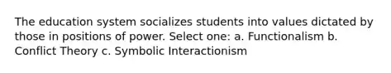 The education system socializes students into values dictated by those in positions of power. Select one: a. Functionalism b. Conflict Theory c. Symbolic Interactionism