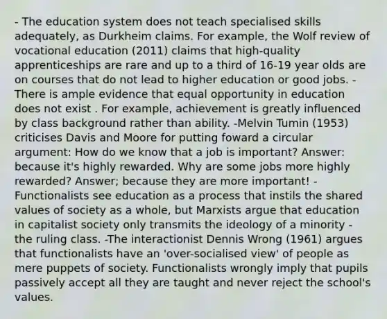 - The education system does not teach specialised skills adequately, as Durkheim claims. For example, the Wolf review of vocational education (2011) claims that high-quality apprenticeships are rare and up to a third of 16-19 year olds are on courses that do not lead to higher education or good jobs. -There is ample evidence that equal opportunity in education does not exist . For example, achievement is greatly influenced by class background rather than ability. -Melvin Tumin (1953) criticises Davis and Moore for putting foward a circular argument: How do we know that a job is important? Answer: because it's highly rewarded. Why are some jobs more highly rewarded? Answer; because they are more important! -Functionalists see education as a process that instils the shared values of society as a whole, but Marxists argue that education in capitalist society only transmits the ideology of a minority - the ruling class. -The interactionist Dennis Wrong (1961) argues that functionalists have an 'over-socialised view' of people as mere puppets of society. Functionalists wrongly imply that pupils passively accept all they are taught and never reject the school's values.