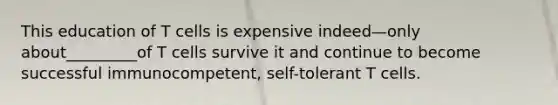 This education of T cells is expensive indeed—only about_________of T cells survive it and continue to become successful immunocompetent, self-tolerant T cells.