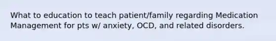 What to education to teach patient/family regarding Medication Management for pts w/ anxiety, OCD, and related disorders.