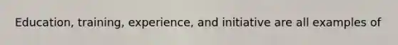 Education, training, experience, and initiative are all examples of