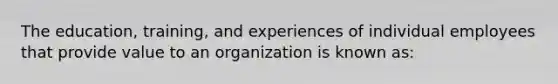 The education, training, and experiences of individual employees that provide value to an organization is known as: