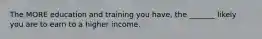 The MORE education and training you have, the _______ likely you are to earn to a higher income.