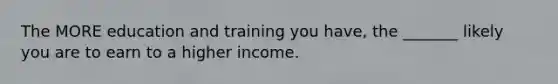 The MORE education and training you have, the _______ likely you are to earn to a higher income.