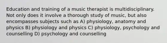 Education and training of a music therapist is multidisciplinary. Not only does it involve a thorough study of music, but also encompasses subjects such as A) physiology, anatomy and physics B) physiology and physics C) physiology, psychology and counselling D) psychology and counselling