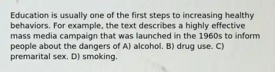 Education is usually one of the first steps to increasing healthy behaviors. For example, the text describes a highly effective mass media campaign that was launched in the 1960s to inform people about the dangers of A) alcohol. B) drug use. C) premarital sex. D) smoking.