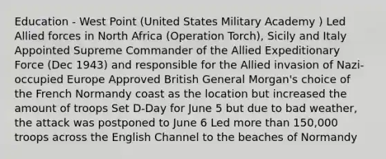 Education - West Point (United States Military Academy ) Led Allied forces in North Africa (Operation Torch), Sicily and Italy Appointed Supreme Commander of the Allied Expeditionary Force (Dec 1943) and responsible for the Allied invasion of Nazi-occupied Europe Approved British General Morgan's choice of the French Normandy coast as the location but increased the amount of troops Set D-Day for June 5 but due to bad weather, the attack was postponed to June 6 Led more than 150,000 troops across the English Channel to the beaches of Normandy