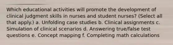 Which educational activities will promote the development of clinical judgment skills in nurses and student nurses? (Select all that apply.) a. Unfolding case studies b. Clinical assignments c. Simulation of clinical scenarios d. Answering true/false test questions e. Concept mapping f. Completing math calculations