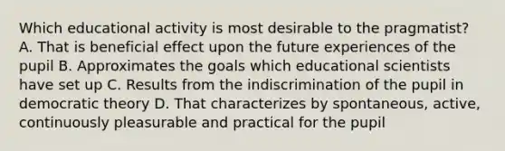 Which educational activity is most desirable to the pragmatist? A. That is beneficial effect upon the future experiences of the pupil B. Approximates the goals which educational scientists have set up C. Results from the indiscrimination of the pupil in democratic theory D. That characterizes by spontaneous, active, continuously pleasurable and practical for the pupil