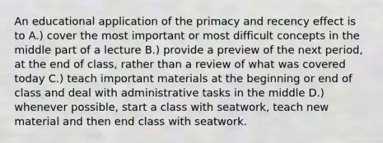 An educational application of the primacy and recency effect is to A.) cover the most important or most difficult concepts in the middle part of a lecture B.) provide a preview of the next period, at the end of class, rather than a review of what was covered today C.) teach important materials at the beginning or end of class and deal with administrative tasks in the middle D.) whenever possible, start a class with seatwork, teach new material and then end class with seatwork.