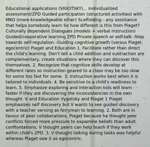 Educational applications (VIGOTSKY)... Individualized assessment/ZPD Guided participation (structured activities) with MKO (more-knowledgeable other) Scaffolding - any assistance that helps somebody learn So how different is this from Piaget? Culturally dependent Dialogues (models + verbal instruction) Guided/cooperative learning ZPD Private speech or self-talk -Step towards self-regulation -Guiding cognitive growth (versus Piaget: egocentric) Piaget and Education 1. Facilitate rather than direct the child's learning. Don't tell a child addition and subtraction are complementary, create situations where they can discover this themselves. 2. Recognize that cognitive skills develop at different rates so instruction geared to a class may be too slow for some too fast for some. 3. Instruction works best when it is tailored to individuals. 4. Be sensitive to a child's readiness to learn. 5. Emphasize exploring and interaction kids will learn faster if they are discovering the inconsistencies in the own thought. V and Education Vygotsky and Piaget 1 Piaget emphasizes self discovery but V wants to see guided discovery with a teacher serving as ferryman to learning. 2. Both are in favour of peer collaborations, Piaget because he thought peer conflicts forced more pressure to expamine beliefs than adult conftontations, V thought peers can help teach if they work within child's ZPD. 3. V thought talking during tasks was helpful whereas Piaget saw it as egocentric.