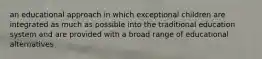 an educational approach in which exceptional children are integrated as much as possible into the traditional education system and are provided with a broad range of educational alternatives