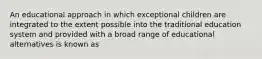 An educational approach in which exceptional children are integrated to the extent possible into the traditional education system and provided with a broad range of educational alternatives is known as