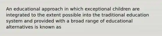 An educational approach in which exceptional children are integrated to the extent possible into the traditional education system and provided with a broad range of educational alternatives is known as