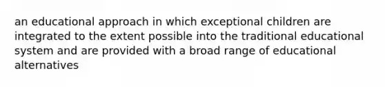 an educational approach in which exceptional children are integrated to the extent possible into the traditional educational system and are provided with a broad range of educational alternatives