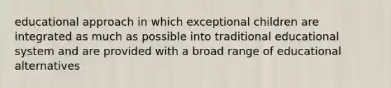 educational approach in which exceptional children are integrated as much as possible into traditional educational system and are provided with a broad range of educational alternatives