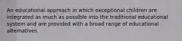 An educational approach in which exceptional children are integrated as much as possible into the traditional educational system and are provided with a broad range of educational alternatives