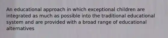 An educational approach in which exceptional children are integrated as much as possible into the traditional educational system and are provided with a broad range of educational alternatives