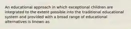 An educational approach in which exceptional children are integrated to the extent possible into the traditional educational system and provided with a broad range of educational alternatives is known as
